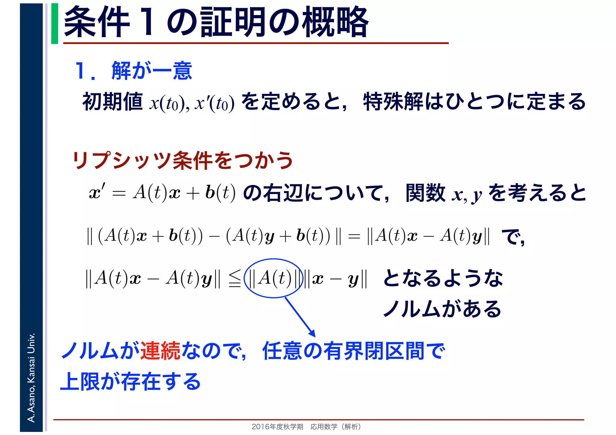2016年度秋学期　応用数学（解析）
A.Asano,KansaiUniv. 条件１の証明の概略
１．解が一意
初期値 x(t0), x′(t0) を定めると，特殊解はひとつに定まる
x′
= A(t)x + b(t)
　
の右辺について，関数 x, y を考えると
リプシッツ条件をつかう
　
∥ (A(t)x + b(t)) − (A(t)y + b(t)) ∥ = ∥A(t)x − A(t)y∥
　
で，
∥A(t)x − A(t)y∥ ∥A(t)∥∥x − y∥ となるような
ノルムがある
ノルムが連続なので，任意の有界閉区間で
上限が存在する
 