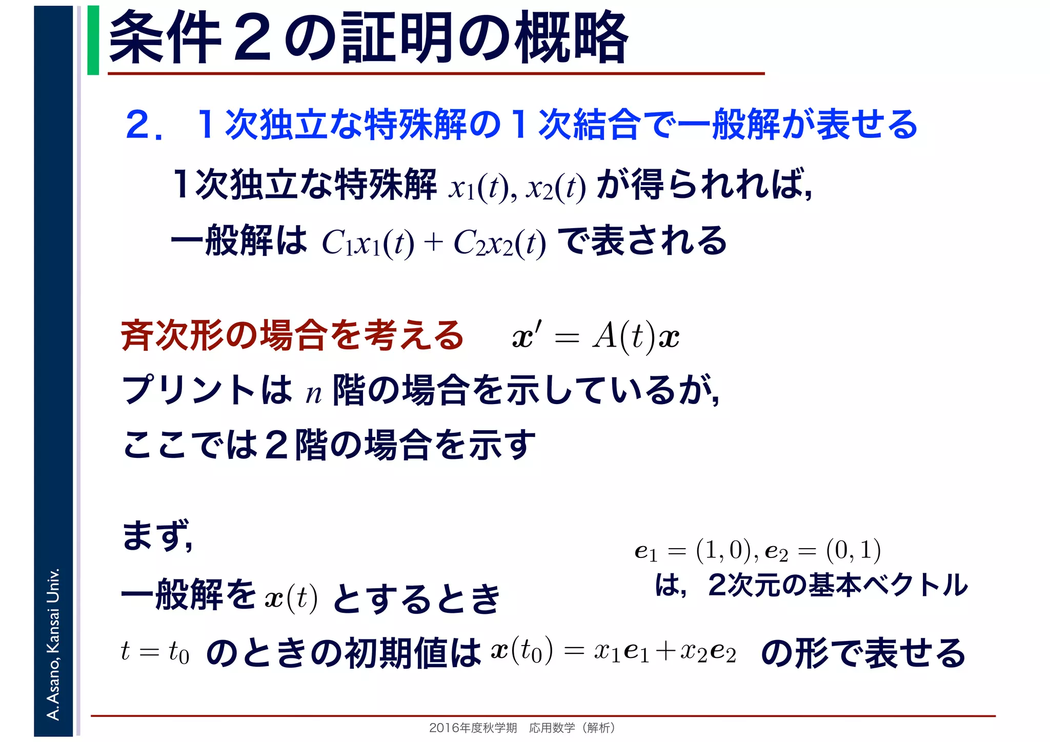 2016年度秋学期　応用数学（解析）
A.Asano,KansaiUniv. 条件２の証明の概略
２．１次独立な特殊解の１次結合で一般解が表せる
1次独立な特殊解 x1(t), x2(t) が得られれば，
一般解は C1x1(t) + C2x2(t) で表される
斉次形の場合を考える　 x′ = A(t)x
プリントは n 階の場合を示しているが，
ここでは２階の場合を示す
　
を x(t)
　
一般解を とするとき
のときの初期値は
　
x(t0) = x1e1 +x2e2 +の形で表せる
　
t = t0 の
まず，
は，2次元の基本ベクトル
　
e1 = (1, 0), e2 = (0, 1)
　 　
 