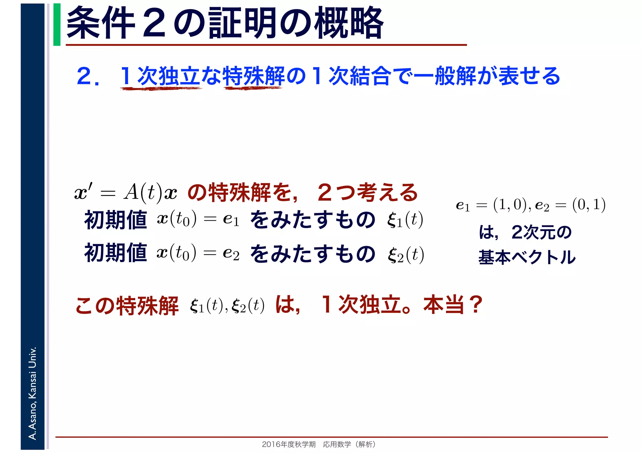 2016年度秋学期　応用数学（解析）
A.Asano,KansaiUniv. 条件２の証明の概略
２．１次独立な特殊解の１次結合で一般解が表せる
この特殊解 ξ1(t), ξ2(t), は，１次独立。本当？
は，2次元の
基本ベクトル
e1 = (1, 0), e2 = (0, 1)
　
，
x(t0) = e1
　 　
の特殊解を，２つ考えるx′ = A(t)x
をみたすもの ξ1(t)
　
をみたすもの
　
x(t0) = e2
　 　
　
ξ2(t)
　 　
初期値
初期値
 