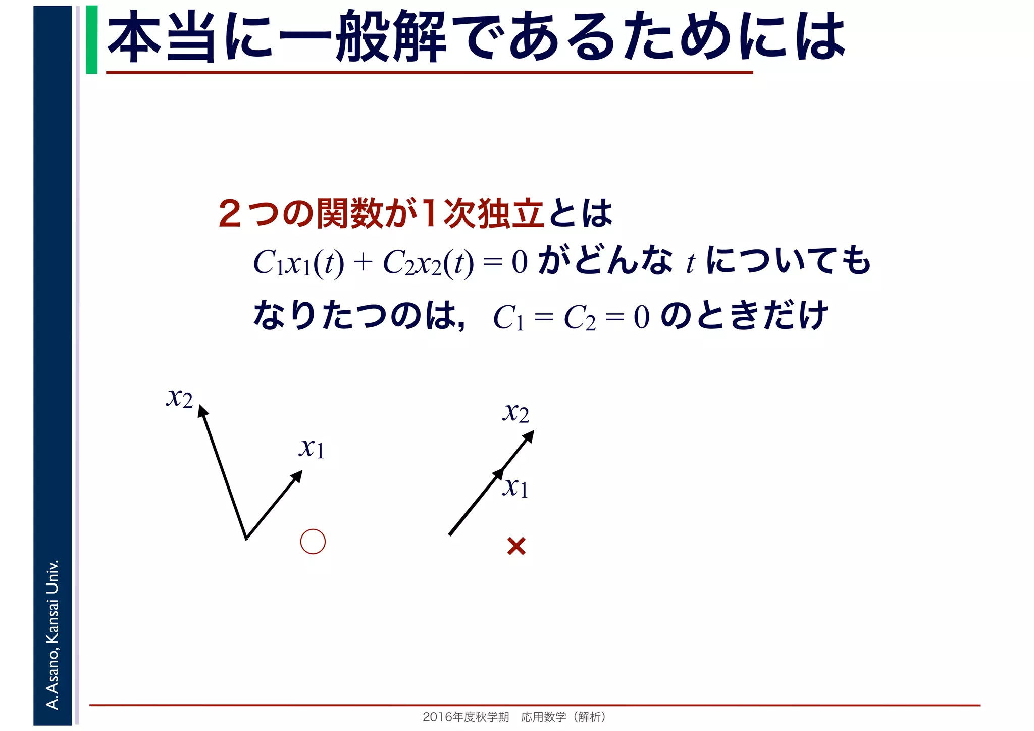 2016年度秋学期　応用数学（解析）
A.Asano,KansaiUniv. 本当に一般解であるためには
２つの関数が1次独立とは
C1x1(t) + C2x2(t) = 0 がどんな t についても
なりたつのは，C1 = C2 = 0 のときだけ
x1
x2
x1
x2
◯ ×
 