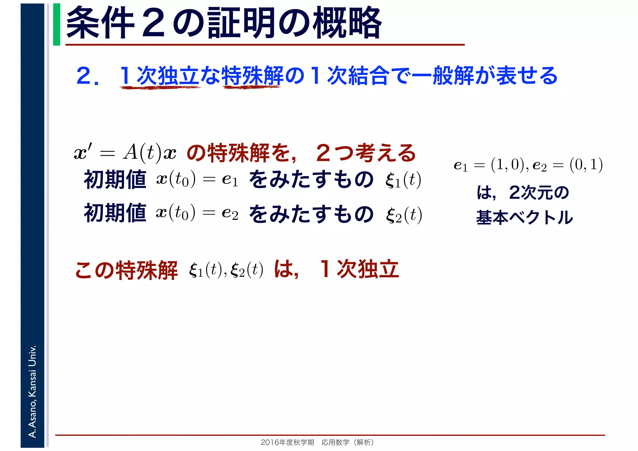2016年度秋学期　応用数学（解析）
A.Asano,KansaiUniv. 条件２の証明の概略
２．１次独立な特殊解の１次結合で一般解が表せる
この特殊解 ξ1(t), ξ2(t), は，１次独立
は，2次元の
基本ベクトル
e1 = (1, 0), e2 = (0, 1)
　
，
x(t0) = e1
　 　
の特殊解を，２つ考えるx′ = A(t)x
　
をみたすもの ξ1(t)
　
をみたすもの
　
x(t0) = e2
　 　
　
ξ2(t)
　 　
初期値
初期値
 