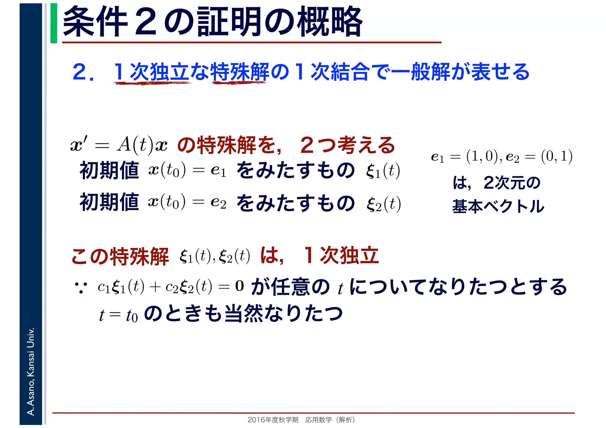 2016年度秋学期　応用数学（解析）
A.Asano,KansaiUniv. 条件２の証明の概略
２．１次独立な特殊解の１次結合で一般解が表せる
この特殊解 ξ1(t), ξ2(t), は，１次独立
は，2次元の
基本ベクトル
e1 = (1, 0), e2 = (0, 1)
　
，
x(t0) = e1
　 　
の特殊解を，２つ考えるx′ = A(t)x
　
をみたすもの ξ1(t)
　
をみたすもの
　
x(t0) = e2
　 　
　
ξ2(t)
　 　
初期値
初期値
　
c1ξ1(t) + c2ξ2(t) = 0
　 　
が任意の t についてなりたつとする
t = t0 のときも当然なりたつ
∵
 