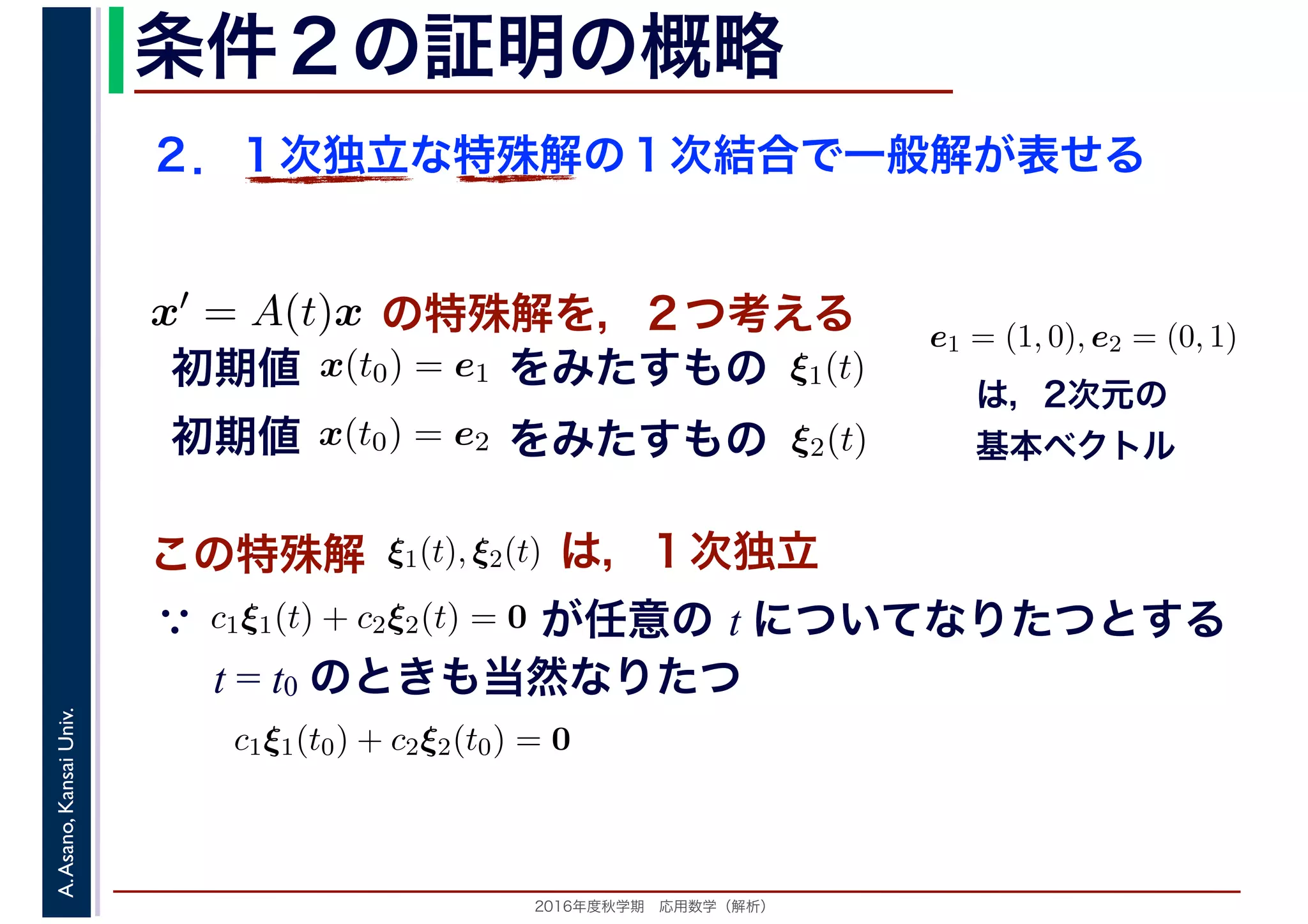 2016年度秋学期　応用数学（解析）
A.Asano,KansaiUniv. 条件２の証明の概略
２．１次独立な特殊解の１次結合で一般解が表せる
この特殊解 ξ1(t), ξ2(t), は，１次独立
は，2次元の
基本ベクトル
e1 = (1, 0), e2 = (0, 1)
　
，
x(t0) = e1
　 　
の特殊解を，２つ考えるx′ = A(t)x
　
をみたすもの ξ1(t)
　
をみたすもの
　
x(t0) = e2
　 　
　
ξ2(t)
　 　
初期値
初期値
　
c1ξ1(t) + c2ξ2(t) = 0
　 　
が任意の t についてなりたつとする
t = t0 のときも当然なりたつ
∵
c1ξ1(t0) + c2ξ2(t0) = 0
 