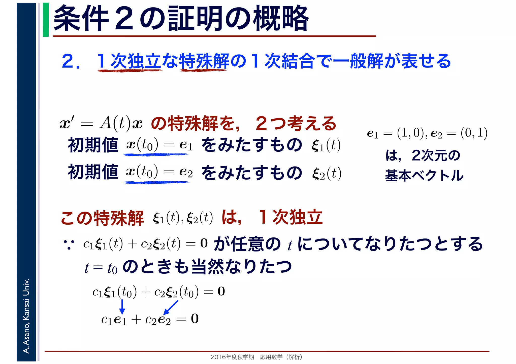 2016年度秋学期　応用数学（解析）
A.Asano,KansaiUniv. 条件２の証明の概略
２．１次独立な特殊解の１次結合で一般解が表せる
この特殊解 ξ1(t), ξ2(t), は，１次独立
は，2次元の
基本ベクトル
e1 = (1, 0), e2 = (0, 1)
　
，
x(t0) = e1
　 　
の特殊解を，２つ考えるx′ = A(t)x
　
をみたすもの ξ1(t)
　
をみたすもの
　
x(t0) = e2
　 　
　
ξ2(t)
　 　
初期値
初期値
　
c1ξ1(t) + c2ξ2(t) = 0
　 　
が任意の t についてなりたつとする
t = t0 のときも当然なりたつ
∵
c1ξ1(t0) + c2ξ2(t0) = 0
c1e1 + c2e2 = 0
 