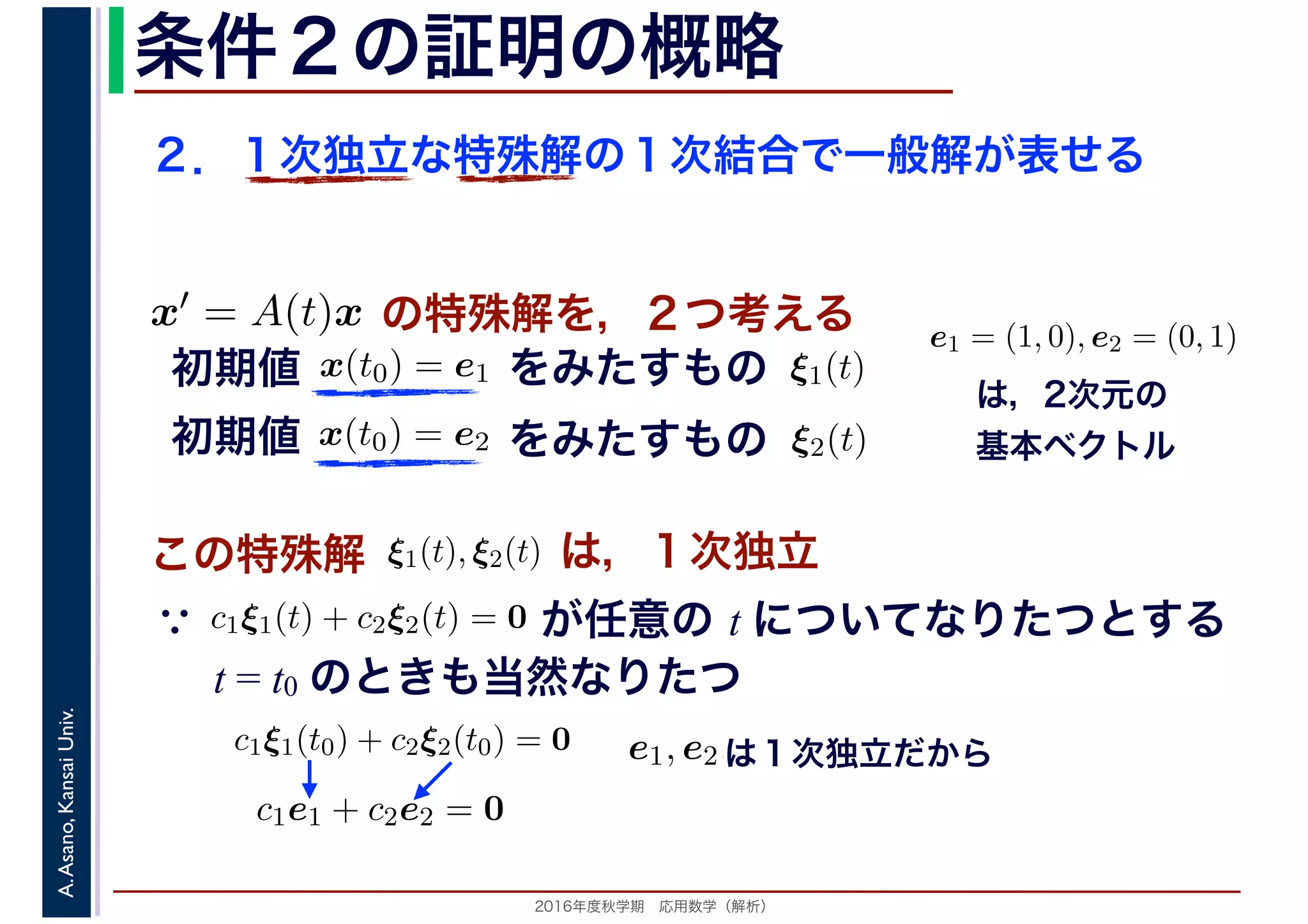 2016年度秋学期　応用数学（解析）
A.Asano,KansaiUniv. 条件２の証明の概略
２．１次独立な特殊解の１次結合で一般解が表せる
この特殊解 ξ1(t), ξ2(t), は，１次独立
は，2次元の
基本ベクトル
e1 = (1, 0), e2 = (0, 1)
　
，
x(t0) = e1
　 　
の特殊解を，２つ考えるx′ = A(t)x
　
をみたすもの ξ1(t)
　
をみたすもの
　
x(t0) = e2
　 　
　
ξ2(t)
　 　
初期値
初期値
　
c1ξ1(t) + c2ξ2(t) = 0
　 　
が任意の t についてなりたつとする
t = t0 のときも当然なりたつ
∵
c1ξ1(t0) + c2ξ2(t0) = 0
c1e1 + c2e2 = 0
e1, e2,は１次独立だから
 