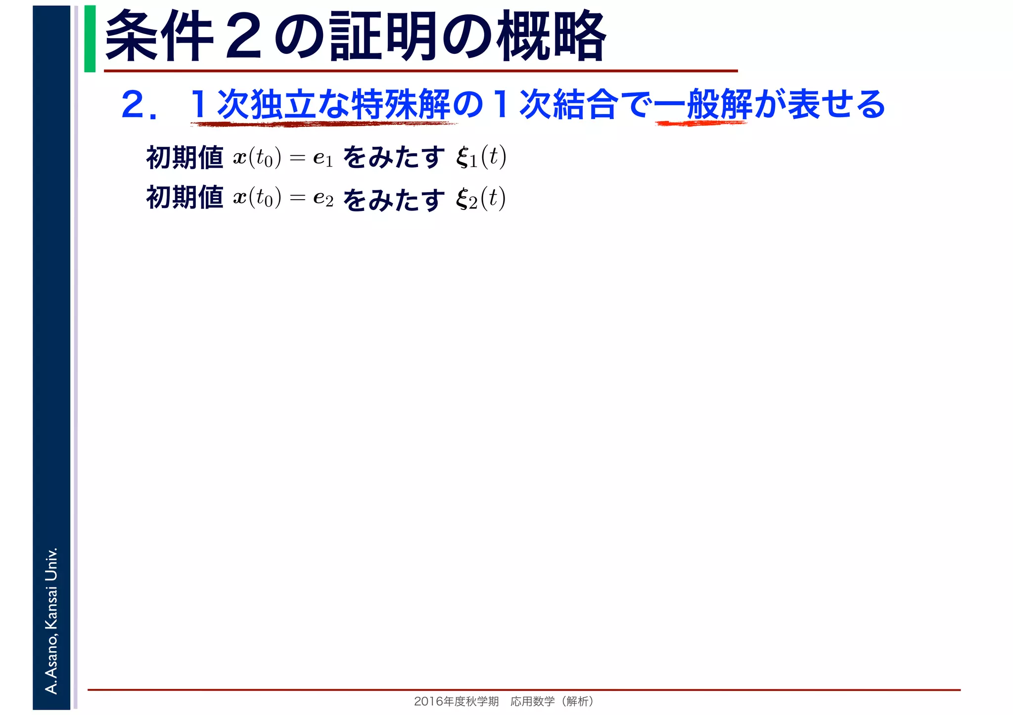 2016年度秋学期　応用数学（解析）
A.Asano,KansaiUniv. 条件２の証明の概略
２．１次独立な特殊解の１次結合で一般解が表せる
　
，
x(t0) = e1
　 　
をみたす ξ1(t)
　
をみたす
　
x(t0) = e2
　 　
　
ξ2(t)
　 　
初期値
初期値
 