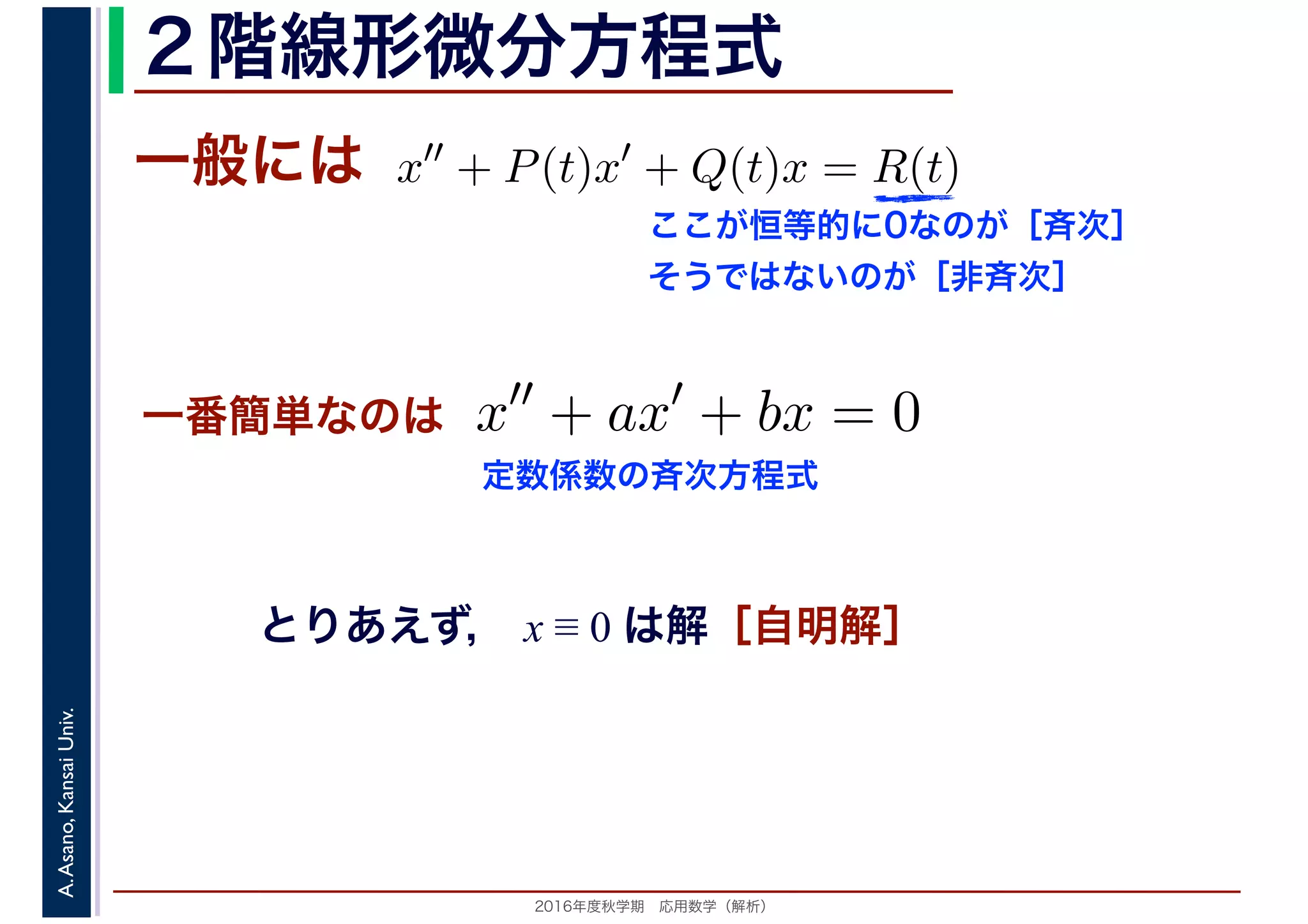 2016年度秋学期　応用数学（解析）
A.Asano,KansaiUniv. ２階線形微分方程式
一般には
とりあえず， x ≡ 0 は解［自明解］
x′′
+ P(t)x′
+ Q(t)x = R(t)
ここが恒等的に0なのが［斉次］
そうではないのが［非斉次］
一番簡単なのは x′′
+ ax′
+ bx = 0
定数係数の斉次方程式
 