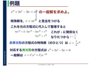 2016年度秋学期　応用数学（解析）
A.Asano,KansaiUniv. 例題
の一般解を求めよ。x′′ + 2x′ − 3x = e2t
特殊解を， と見当をつけるx = ae2t
対応する斉次形の方程式は x′′ + 2x′ − 3x = 0
解 定数一般解は x = C1et + C2e−3t
これを元の方程式に代入して整理すると
4ae2t
+ 2 · 2ae2t
− 3ae2t
= e2t
5ae2t
= e2t
これが t に関係なく
なりたつから a =
1
5
非斉次形の方程式の特殊解（のひとつ）は x =
解は C
1
5
e2t
 