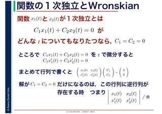 2016年度秋学期　応用数学（解析）
A.Asano,KansaiUniv. 関数の１次独立とWronskian
関数 x1(t)
　 　
とx2(t)
　 　
が１次独立とは
C1x1(t) + C2x2(t) = 0
　
が
どんな t についてもなりたつなら，C1 = C2 = 0
ところで C1x1(t) + C2x2(t) = 0
　 　
を t で微分すると
C1x′
1(t) + C2x′
2(t) = 0
まとめて行列で書くと x1(t) x2(t)
x′
1(t) x′
2(t)
C1
C2
=
0
0
解が C1 = C2 = 0 だけになるのは，この行列に逆行列が
存在する時 x1(t) x2(t)
x′
1(t) x′
2(t)
̸ ≡0
つまり
 