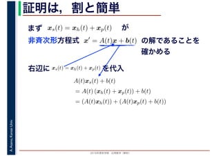2016年度秋学期　応用数学（解析）
A.Asano,KansaiUniv. 証明は，割と簡単
x′
= A(t)x + b(t)
　
の解であることを
確かめる
非斉次形方程式
xs(t) = xh(t) + xp(t) が
右辺に xs(t) = xh(t) + xp(t) を代入
A(t)xs(t) + b(t)
= A(t) (xh(t) + xp(t)) + b(t)
= (A(t)xh(t)) + (A(t)xp(t) + b(t))
まず
 