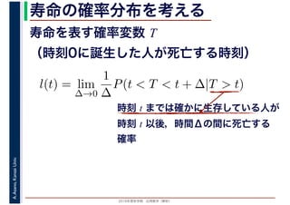 2016年度秋学期　応用数学（解析）
A.Asano,KansaiUniv. 寿命の確率分布を考える
寿命を表す確率変数 T
（時刻0に誕生した人が死亡する時刻）
l(t) = lim
∆→0
1
∆
P(t < T < t + ∆|T > t)
時刻 t までは確かに生存している人が
時刻 t 以後，時間Δの間に死亡する
確率
 
