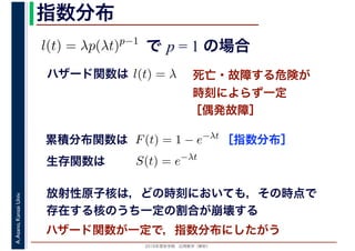 2016年度秋学期　応用数学（解析）
A.Asano,KansaiUniv. 指数分布
で p = 1 の場合l(t) = λp(λt)p−1
死亡・故障する危険が
時刻によらず一定
［偶発故障］
ハザード関数は l(t) = λ
［指数分布］累積分布関数は F(t) = 1 − e−λt
S(t) = e−λt
生存関数は
放射性原子核は，どの時刻においても，その時点で
存在する核のうち一定の割合が崩壊する
ハザード関数が一定で，指数分布にしたがう
 