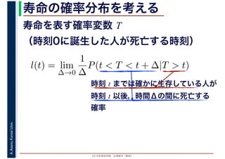 2016年度秋学期　応用数学（解析）
A.Asano,KansaiUniv. 寿命の確率分布を考える
寿命を表す確率変数 T
（時刻0に誕生した人が死亡する時刻）
l(t) = lim
∆→0
1
∆
P(t < T < t + ∆|T > t)
時刻 t までは確かに生存している人が
時刻 t 以後，時間Δの間に死亡する
確率
 