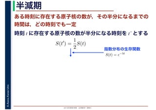 2016年度秋学期　応用数学（解析）
A.Asano,KansaiUniv. 半減期
ある時刻に存在する原子核の数が，その半分になるまでの
時間は，どの時刻でも一定
指数分布の生存関数
時刻 t に存在する原子核の数が半分になる時刻を t´ とする
S(t′
) =
1
2
S(t)
S(t) = e−λt
 