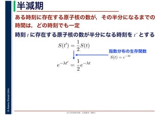 2016年度秋学期　応用数学（解析）
A.Asano,KansaiUniv. 半減期
ある時刻に存在する原子核の数が，その半分になるまでの
時間は，どの時刻でも一定
指数分布の生存関数
時刻 t に存在する原子核の数が半分になる時刻を t´ とする
S(t′
) =
1
2
S(t)
S(t) = e−λt
e−λt′
=
1
2
e−λt
 