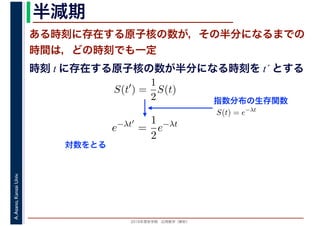 2016年度秋学期　応用数学（解析）
A.Asano,KansaiUniv. 半減期
ある時刻に存在する原子核の数が，その半分になるまでの
時間は，どの時刻でも一定
指数分布の生存関数
時刻 t に存在する原子核の数が半分になる時刻を t´ とする
S(t′
) =
1
2
S(t)
S(t) = e−λt
e−λt′
=
1
2
e−λt
対数をとる
 