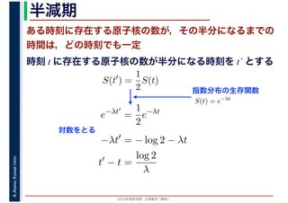 2016年度秋学期　応用数学（解析）
A.Asano,KansaiUniv. 半減期
ある時刻に存在する原子核の数が，その半分になるまでの
時間は，どの時刻でも一定
指数分布の生存関数
時刻 t に存在する原子核の数が半分になる時刻を t´ とする
S(t′
) =
1
2
S(t)
S(t) = e−λt
e−λt′
=
1
2
e−λt
−λt′
= − log 2 − λt
t′
− t =
log 2
λ
対数をとる
 