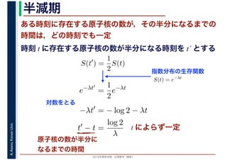2016年度秋学期　応用数学（解析）
A.Asano,KansaiUniv. 半減期
ある時刻に存在する原子核の数が，その半分になるまでの
時間は，どの時刻でも一定
原子核の数が半分に
なるまでの時間
指数分布の生存関数
時刻 t に存在する原子核の数が半分になる時刻を t´ とする
S(t′
) =
1
2
S(t)
S(t) = e−λt
e−λt′
=
1
2
e−λt
−λt′
= − log 2 − λt
t′
− t =
log 2
λ
対数をとる
t によらず一定
 
