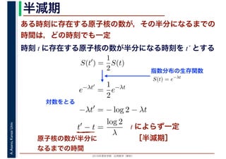 2016年度秋学期　応用数学（解析）
A.Asano,KansaiUniv. 半減期
ある時刻に存在する原子核の数が，その半分になるまでの
時間は，どの時刻でも一定
原子核の数が半分に
なるまでの時間
指数分布の生存関数
時刻 t に存在する原子核の数が半分になる時刻を t´ とする
S(t′
) =
1
2
S(t)
S(t) = e−λt
e−λt′
=
1
2
e−λt
−λt′
= − log 2 − λt
t′
− t =
log 2
λ
対数をとる
t によらず一定
［半減期］
 