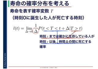 2016年度秋学期　応用数学（解析）
A.Asano,KansaiUniv. 寿命の確率分布を考える
寿命を表す確率変数 T
（時刻0に誕生した人が死亡する時刻）
l(t) = lim
∆→0
1
∆
P(t < T < t + ∆|T > t)
時刻 t までは確かに生存している人が
時刻 t 以後，時間Δの間に死亡する
確率
 