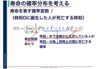 2016年度秋学期　応用数学（解析）
A.Asano,KansaiUniv. 寿命の確率分布を考える
寿命を表す確率変数 T
（時刻0に誕生した人が死亡する時刻）
l(t) = lim
∆→0
1
∆
P(t < T < t + ∆|T > t)
時刻 t までは確かに生存している人が
時刻 t 以後，時間Δの間に死亡する
確率
単位時間
あたり
 
