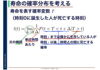 2016年度秋学期　応用数学（解析）
A.Asano,KansaiUniv. 寿命の確率分布を考える
寿命を表す確率変数 T
（時刻0に誕生した人が死亡する時刻）
l(t) = lim
∆→0
1
∆
P(t < T < t + ∆|T > t)
時刻 t までは確かに生存している人が
時刻 t 以後，時間Δの間に死亡する
確率
単位時間
あたり
次の瞬間
 