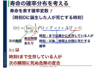 2016年度秋学期　応用数学（解析）
A.Asano,KansaiUniv. 寿命の確率分布を考える
寿命を表す確率変数 T
（時刻0に誕生した人が死亡する時刻）
l(t) = lim
∆→0
1
∆
P(t < T < t + ∆|T > t)
時刻 t までは確かに生存している人が
時刻 t 以後，時間Δの間に死亡する
確率
単位時間
あたり
次の瞬間
l(t) は
時刻tまで生存している人が
次の瞬間に死ぬ危険の度合
 