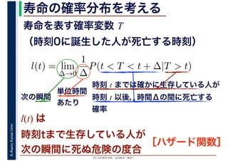 2016年度秋学期　応用数学（解析）
A.Asano,KansaiUniv. 寿命の確率分布を考える
寿命を表す確率変数 T
（時刻0に誕生した人が死亡する時刻）
l(t) = lim
∆→0
1
∆
P(t < T < t + ∆|T > t)
時刻 t までは確かに生存している人が
時刻 t 以後，時間Δの間に死亡する
確率
単位時間
あたり
次の瞬間
l(t) は
時刻tまで生存している人が
次の瞬間に死ぬ危険の度合
［ハザード関数］
 