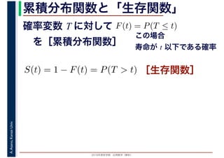 2016年度秋学期　応用数学（解析）
A.Asano,KansaiUniv. 累積分布関数と「生存関数」
確率変数 T に対して
　を［累積分布関数］
F(t) = P(T ≤ t)
この場合
寿命が t 以下である確率
S(t) = 1 − F(t) = P(T > t) ［生存関数］
 