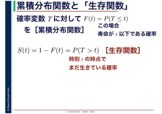 2016年度秋学期　応用数学（解析）
A.Asano,KansaiUniv. 累積分布関数と「生存関数」
時刻 t の時点で
まだ生きている確率
確率変数 T に対して
　を［累積分布関数］
F(t) = P(T ≤ t)
この場合
寿命が t 以下である確率
S(t) = 1 − F(t) = P(T > t) ［生存関数］
 