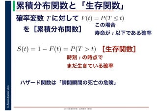 2016年度秋学期　応用数学（解析）
A.Asano,KansaiUniv. 累積分布関数と「生存関数」
時刻 t の時点で
まだ生きている確率
ハザード関数は「瞬間瞬間の死亡の危険」
確率変数 T に対して
　を［累積分布関数］
F(t) = P(T ≤ t)
この場合
寿命が t 以下である確率
S(t) = 1 − F(t) = P(T > t) ［生存関数］
 