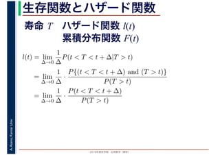 2016年度秋学期　応用数学（解析）
A.Asano,KansaiUniv. 生存関数とハザード関数
l(t) = lim
∆→0
1
∆
P(t < T < t + ∆|T > t)
= lim
∆→0
1
∆
·
P{(t < T < t + ∆) and (T > t)}
P(T > t)
= lim
∆→0
1
∆
·
P(t < T < t + ∆)
P(T > t)
寿命 T ハザード関数 l(t)
累積分布関数 F(t)
 
