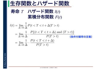2016年度秋学期　応用数学（解析）
A.Asano,KansaiUniv. 生存関数とハザード関数
l(t) = lim
∆→0
1
∆
P(t < T < t + ∆|T > t)
= lim
∆→0
1
∆
·
P{(t < T < t + ∆) and (T > t)}
P(T > t)
= lim
∆→0
1
∆
·
P(t < T < t + ∆)
P(T > t)
（条件付確率の定義）
寿命 T ハザード関数 l(t)
累積分布関数 F(t)
 