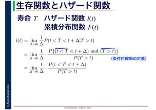 2016年度秋学期　応用数学（解析）
A.Asano,KansaiUniv. 生存関数とハザード関数
l(t) = lim
∆→0
1
∆
P(t < T < t + ∆|T > t)
= lim
∆→0
1
∆
·
P{(t < T < t + ∆) and (T > t)}
P(T > t)
= lim
∆→0
1
∆
·
P(t < T < t + ∆)
P(T > t)
（条件付確率の定義）
寿命 T ハザード関数 l(t)
累積分布関数 F(t)
 