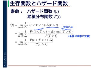 2016年度秋学期　応用数学（解析）
A.Asano,KansaiUniv. 生存関数とハザード関数
l(t) = lim
∆→0
1
∆
P(t < T < t + ∆|T > t)
= lim
∆→0
1
∆
·
P{(t < T < t + ∆) and (T > t)}
P(T > t)
= lim
∆→0
1
∆
·
P(t < T < t + ∆)
P(T > t)
（条件付確率の定義）
含まれる
寿命 T ハザード関数 l(t)
累積分布関数 F(t)
 