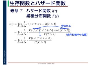 2016年度秋学期　応用数学（解析）
A.Asano,KansaiUniv. 生存関数とハザード関数
l(t) = lim
∆→0
1
∆
P(t < T < t + ∆|T > t)
= lim
∆→0
1
∆
·
P{(t < T < t + ∆) and (T > t)}
P(T > t)
= lim
∆→0
1
∆
·
P(t < T < t + ∆)
P(T > t)
（条件付確率の定義）
含まれる
寿命 T ハザード関数 l(t)
累積分布関数 F(t)
 