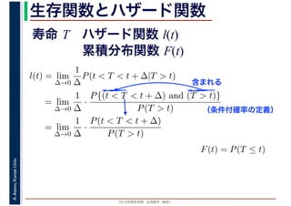 2016年度秋学期　応用数学（解析）
A.Asano,KansaiUniv. 生存関数とハザード関数
l(t) = lim
∆→0
1
∆
P(t < T < t + ∆|T > t)
= lim
∆→0
1
∆
·
P{(t < T < t + ∆) and (T > t)}
P(T > t)
= lim
∆→0
1
∆
·
P(t < T < t + ∆)
P(T > t)
（条件付確率の定義）
含まれる
F(t) = P(T ≤ t)
寿命 T ハザード関数 l(t)
累積分布関数 F(t)
 