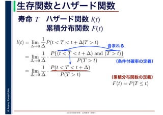 2016年度秋学期　応用数学（解析）
A.Asano,KansaiUniv. 生存関数とハザード関数
l(t) = lim
∆→0
1
∆
P(t < T < t + ∆|T > t)
= lim
∆→0
1
∆
·
P{(t < T < t + ∆) and (T > t)}
P(T > t)
= lim
∆→0
1
∆
·
P(t < T < t + ∆)
P(T > t)
（条件付確率の定義）
含まれる
F(t) = P(T ≤ t)
（累積分布関数の定義）
寿命 T ハザード関数 l(t)
累積分布関数 F(t)
 