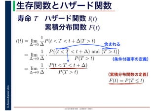 2016年度秋学期　応用数学（解析）
A.Asano,KansaiUniv. 生存関数とハザード関数
l(t) = lim
∆→0
1
∆
P(t < T < t + ∆|T > t)
= lim
∆→0
1
∆
·
P{(t < T < t + ∆) and (T > t)}
P(T > t)
= lim
∆→0
1
∆
·
P(t < T < t + ∆)
P(T > t)
（条件付確率の定義）
含まれる
F(t) = P(T ≤ t)
（累積分布関数の定義）
寿命 T ハザード関数 l(t)
累積分布関数 F(t)
 