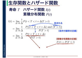 2016年度秋学期　応用数学（解析）
A.Asano,KansaiUniv. 生存関数とハザード関数
l(t) = lim
∆→0
1
∆
P(t < T < t + ∆|T > t)
= lim
∆→0
1
∆
·
P{(t < T < t + ∆) and (T > t)}
P(T > t)
= lim
∆→0
1
∆
·
P(t < T < t + ∆)
P(T > t)
（条件付確率の定義）
含まれる
F(t) = P(T ≤ t)
（累積分布関数の定義）
寿命 T ハザード関数 l(t)
累積分布関数 F(t)
 