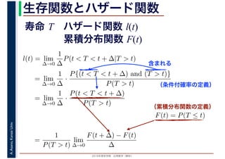 2016年度秋学期　応用数学（解析）
A.Asano,KansaiUniv. 生存関数とハザード関数
l(t) = lim
∆→0
1
∆
P(t < T < t + ∆|T > t)
= lim
∆→0
1
∆
·
P{(t < T < t + ∆) and (T > t)}
P(T > t)
= lim
∆→0
1
∆
·
P(t < T < t + ∆)
P(T > t)
（条件付確率の定義）
含まれる
F(t) = P(T ≤ t)
（累積分布関数の定義）
=
1
P(T > t)
lim
∆→0
F(t + ∆) − F(t)
∆
寿命 T ハザード関数 l(t)
累積分布関数 F(t)
 