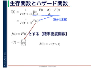 2016年度秋学期　応用数学（解析）
A.Asano,KansaiUniv. 生存関数とハザード関数
（微分の定義）
=
1
P(T > t)
lim
∆→0
F(t + ∆) − F(t)
∆
l(t)
( )
=
1
P(T > t)
F′
(t)
とする［確率密度関数］f(t) = F′(t)
=
f(t)
S(t)
l(t) S(t) = P(T > t)
 