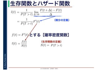 2016年度秋学期　応用数学（解析）
A.Asano,KansaiUniv. 生存関数とハザード関数
（微分の定義）
（生存関数の定義）
=
1
P(T > t)
lim
∆→0
F(t + ∆) − F(t)
∆
l(t)
( )
=
1
P(T > t)
F′
(t)
とする［確率密度関数］f(t) = F′(t)
=
f(t)
S(t)
l(t) S(t) = P(T > t)
 