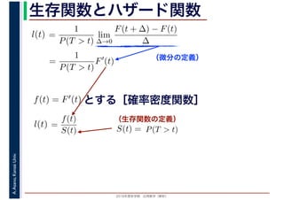 2016年度秋学期　応用数学（解析）
A.Asano,KansaiUniv. 生存関数とハザード関数
（微分の定義）
（生存関数の定義）
=
1
P(T > t)
lim
∆→0
F(t + ∆) − F(t)
∆
l(t)
( )
=
1
P(T > t)
F′
(t)
とする［確率密度関数］f(t) = F′(t)
=
f(t)
S(t)
l(t) S(t) = P(T > t)
 