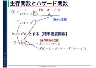 2016年度秋学期　応用数学（解析）
A.Asano,KansaiUniv. 生存関数とハザード関数
（微分の定義）
（生存関数の定義）
=
1
P(T > t)
lim
∆→0
F(t + ∆) − F(t)
∆
l(t)
( )
=
1
P(T > t)
F′
(t)
とする［確率密度関数］f(t) = F′(t)
=
f(t)
S(t)
l(t) S(t) = P(T > t)
S′
(t) = (1 − F(t))′
= −F′
(t) = −f(t)
 