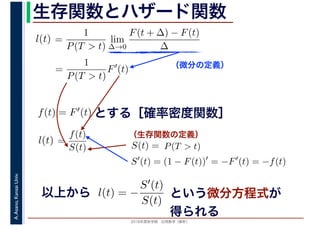 2016年度秋学期　応用数学（解析）
A.Asano,KansaiUniv. 生存関数とハザード関数
（微分の定義）
（生存関数の定義）
=
1
P(T > t)
lim
∆→0
F(t + ∆) − F(t)
∆
l(t)
( )
=
1
P(T > t)
F′
(t)
とする［確率密度関数］f(t) = F′(t)
=
f(t)
S(t)
l(t) S(t) = P(T > t)
S′
(t) = (1 − F(t))′
= −F′
(t) = −f(t)
以上から l(t) = −
S′(t)
S(t)
という微分方程式が
得られる
 