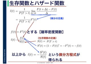 2016年度秋学期　応用数学（解析）
A.Asano,KansaiUniv. 生存関数とハザード関数
（微分の定義）
（生存関数の定義）
=
1
P(T > t)
lim
∆→0
F(t + ∆) − F(t)
∆
l(t)
( )
=
1
P(T > t)
F′
(t)
とする［確率密度関数］f(t) = F′(t)
=
f(t)
S(t)
l(t) S(t) = P(T > t)
S′
(t) = (1 − F(t))′
= −F′
(t) = −f(t)
以上から l(t) = −
S′(t)
S(t)
という微分方程式が
得られる
 