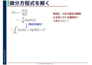 2016年度秋学期　応用数学（解析）
A.Asano,KansaiUniv. 微分方程式を解く
l(t) = −
S′(t)
S(t)
= −
d
dt
(log S(t))
（両辺を積分）
−
t
0
l(u)du = log S(t) + C
時刻0，つまり誕生の瞬間
に生存している確率は１
つまり S(0) = 1
 