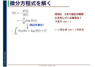 2016年度秋学期　応用数学（解析）
A.Asano,KansaiUniv. 微分方程式を解く
l(t) = −
S′(t)
S(t)
= −
d
dt
(log S(t))
（両辺を積分）
−
t
0
l(u)du = log S(t) + C
時刻0，つまり誕生の瞬間
に生存している確率は１
つまり S(0) = 1
t = 0 のとき S(0) = 1 だから
 