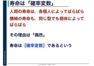 2016年度秋学期　応用数学（解析）
A.Asano,KansaiUniv. 寿命は「確率変数」
人間の寿命は，各個人によってばらばら
機械の寿命も，同じ型でも個体によって
ばらばら
その理由は「偶然」
寿命は［確率変数］であるという
 